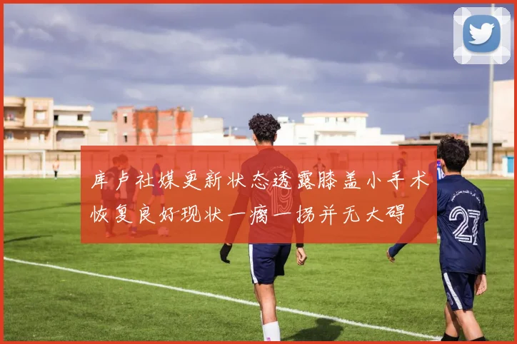 库卢社媒更新状态透露膝盖小手术恢复良好现状一瘸一拐并无大碍