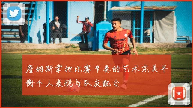 詹姆斯掌控比赛节奏的艺术完美平衡个人表现与队友配合