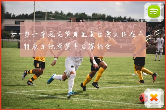 勇士夺冠无望库里复出意义何在卡特表示他渴望季后赛机会