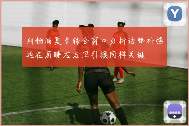 利物浦夏季转会窗口分析边锋补强迫在眉睫右后卫引援同样关键
