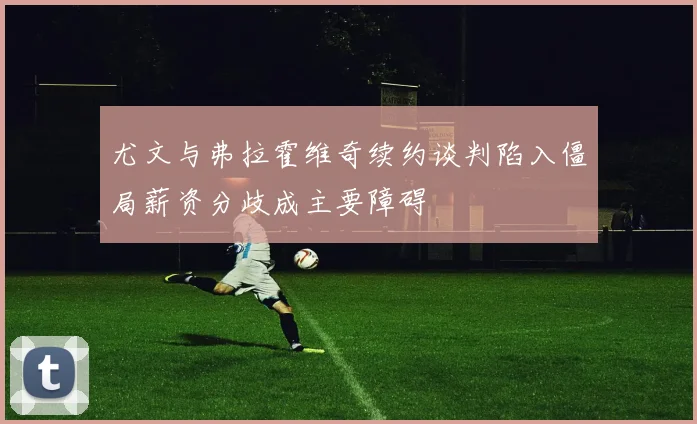 尤文与弗拉霍维奇续约谈判陷入僵局薪资分歧成主要障碍