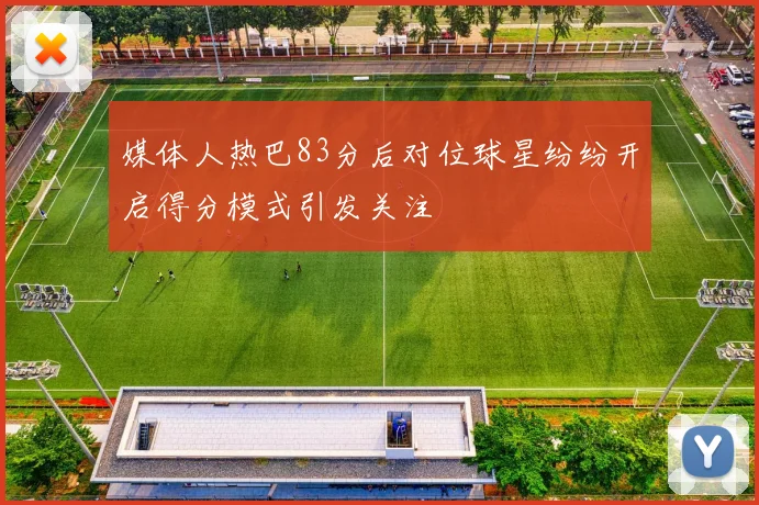 媒体人热巴83分后对位球星纷纷开启得分模式引发关注