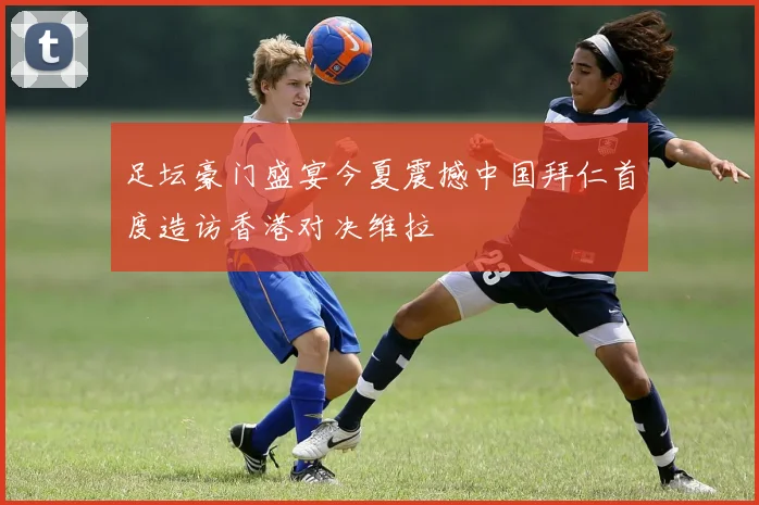 足坛豪门盛宴今夏震撼中国拜仁首度造访香港对决维拉