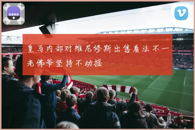 皇马内部对维尼修斯出售看法不一老佛爷坚持不动摇