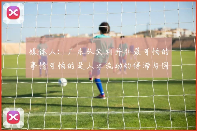 媒体人：广东队失利并非最可怕的事情可怕的是人才流动的停滞与固化