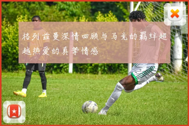 格列兹曼深情回顾与马竞的羁绊超越热爱的真挚情感