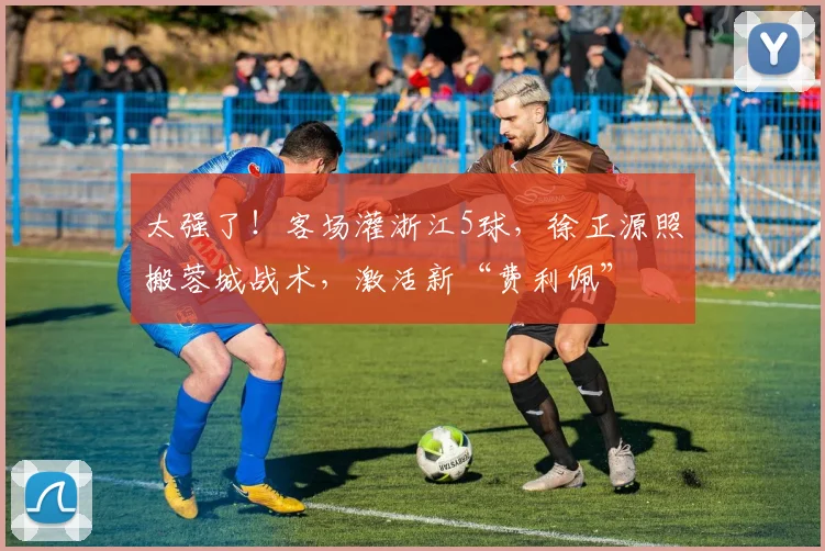 太强了！客场灌浙江5球，徐正源照搬蓉城战术，激活新“费利佩”