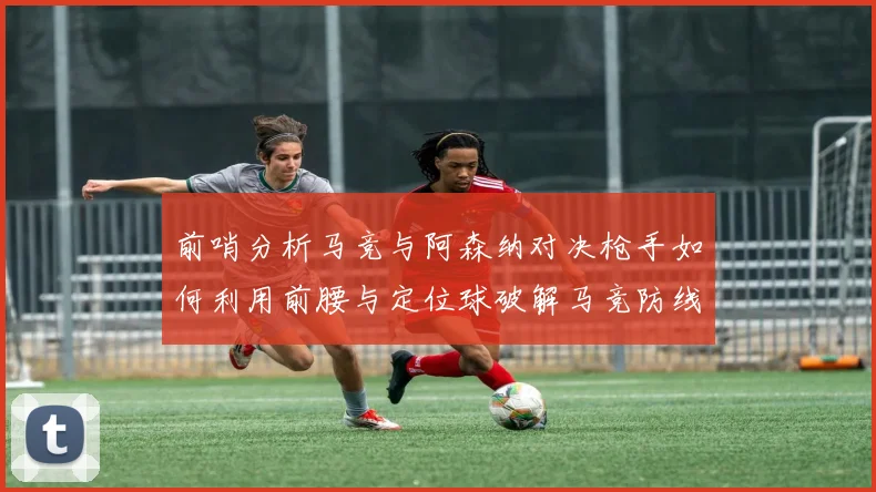 前哨分析马竞与阿森纳对决枪手如何利用前腰与定位球破解马竞防线短板