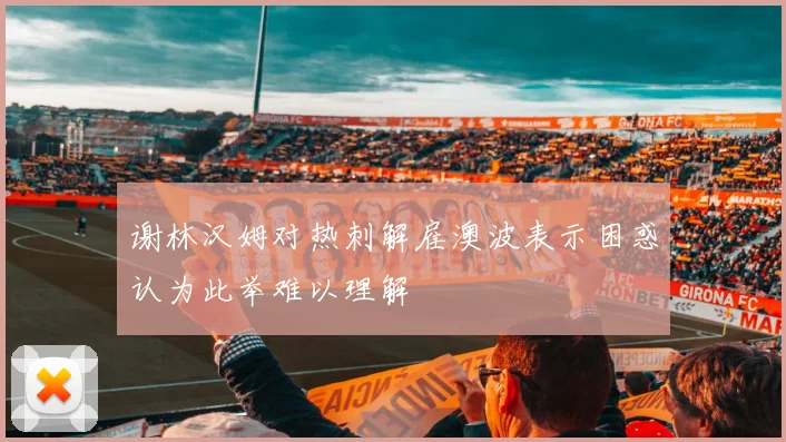 谢林汉姆对热刺解雇澳波表示困惑认为此举难以理解