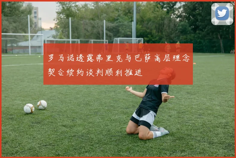 罗马诺透露弗里克与巴萨高层理念契合续约谈判顺利推进
