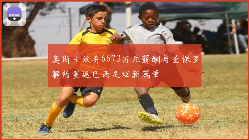 奥斯卡放弃6673万元薪酬与圣保罗解约重返巴西足坛新篇章
