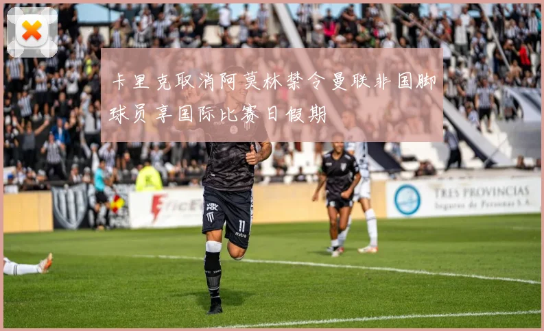 卡里克取消阿莫林禁令曼联非国脚球员享国际比赛日假期