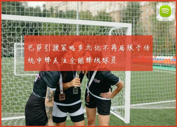巴萨引援策略多元化不再局限于传统中锋关注全能锋线球员