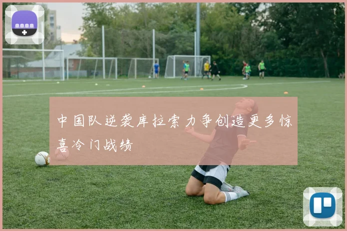 中国队逆袭库拉索力争创造更多惊喜冷门战绩