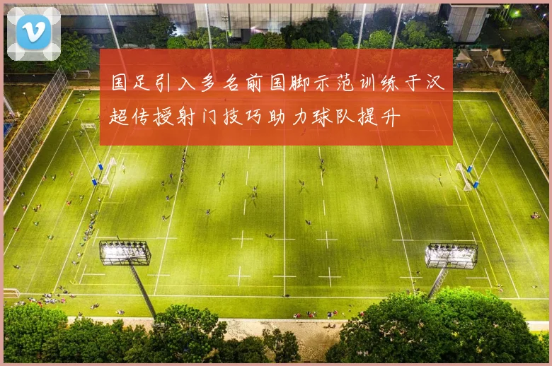 国足引入多名前国脚示范训练于汉超传授射门技巧助力球队提升